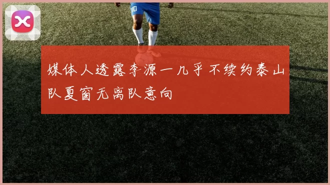 媒体人透露李源一几乎不续约泰山队夏窗无离队意向