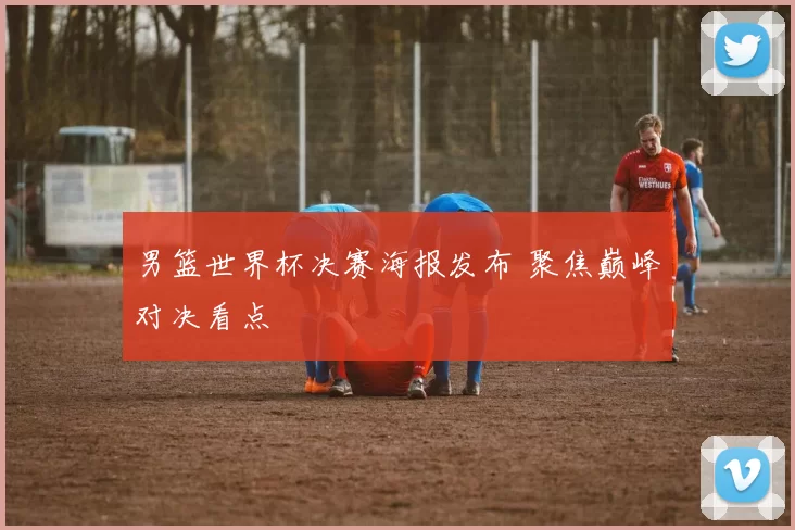 男篮世界杯决赛海报发布 聚焦巅峰对决看点