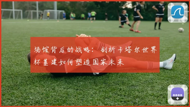场馆背后的战略:剖析卡塔尔世界杯基建如何塑造国家未来