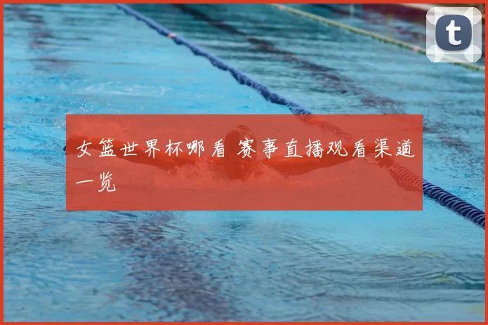 女篮世界杯哪看 赛事直播观看渠道一览