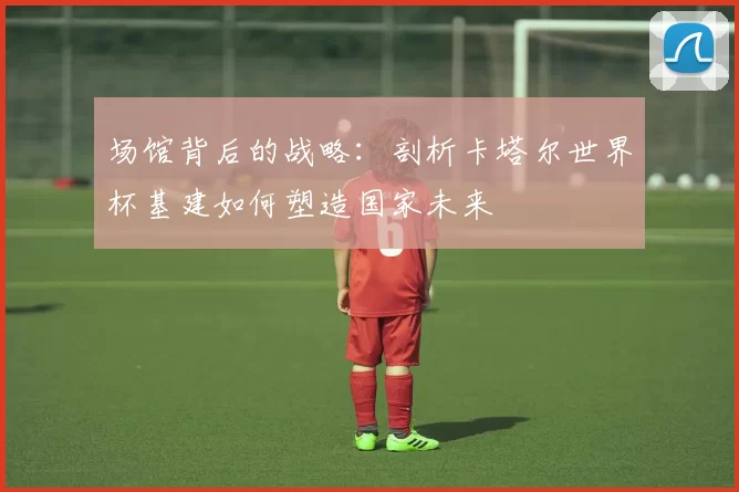 场馆背后的战略：剖析卡塔尔世界杯基建如何塑造国家未来