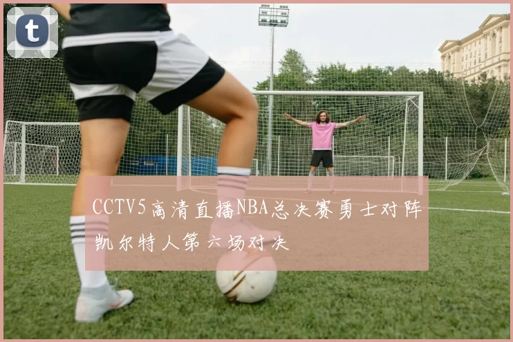 CCTV5高清直播NBA总决赛勇士对阵凯尔特人第六场对决