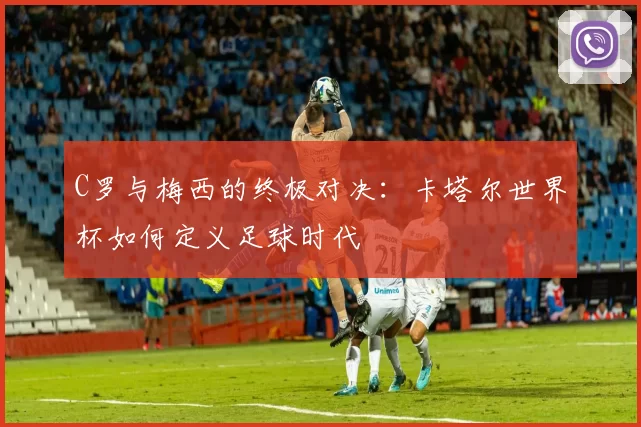 C罗与梅西的终极对决：卡塔尔世界杯如何定义足球时代