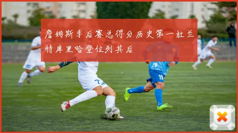 詹姆斯季后赛总得分历史第一杜兰特库里哈登位列其后