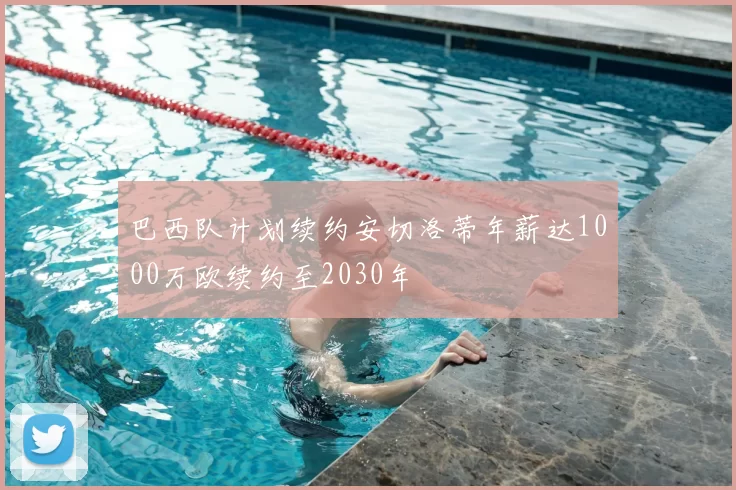 巴西队计划续约安切洛蒂年薪达1000万欧续约至2030年