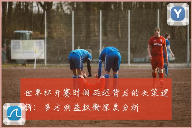 世界杯开赛时间延迟背后的决策逻辑:多方利益权衡深度分析