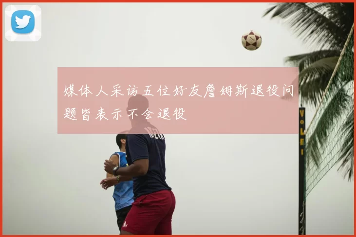 媒体人采访五位好友詹姆斯退役问题皆表示不会退役