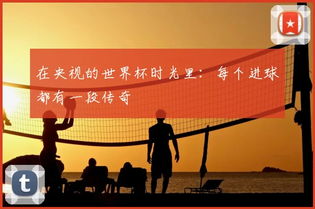 在央视的世界杯时光里:每个进球都有一段传奇