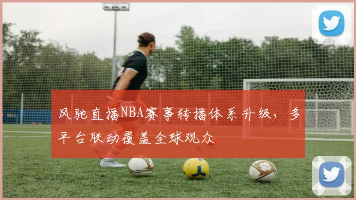 风驰直播NBA赛事转播体系升级，多平台联动覆盖全球观众