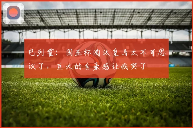 巴列霍:国王杯淘汰皇马太不可思议了,巨大的自豪感让我哭了