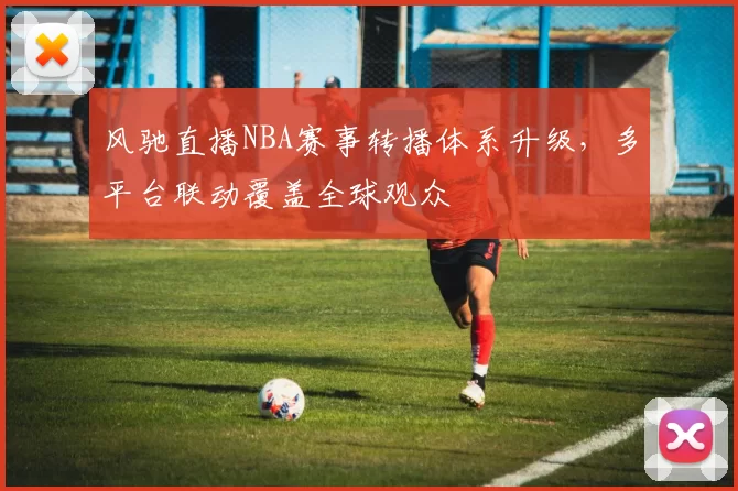 风驰直播NBA赛事转播体系升级，多平台联动覆盖全球观众