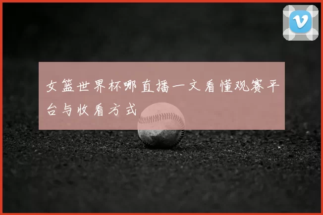 女篮世界杯哪直播一文看懂观赛平台与收看方式