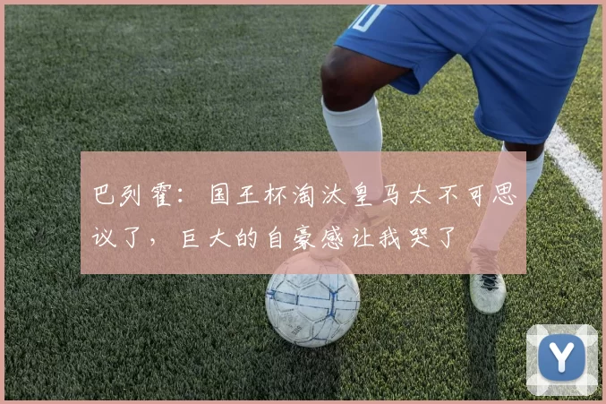 巴列霍:国王杯淘汰皇马太不可思议了,巨大的自豪感让我哭了