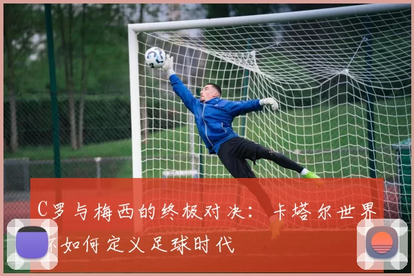 C罗与梅西的终极对决:卡塔尔世界杯如何定义足球时代