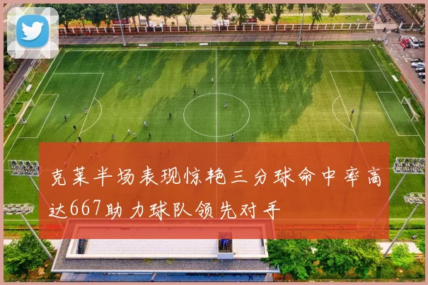克莱半场表现惊艳三分球命中率高达667助力球队领先对手