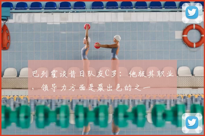 巴列霍谈昔日队友C罗:他极其职业,领导力方面是最出色的之一