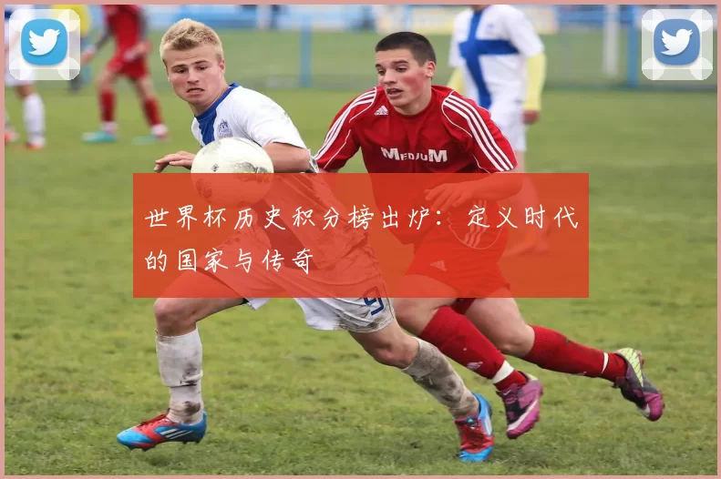世界杯历史积分榜出炉:定义时代的国家与传奇