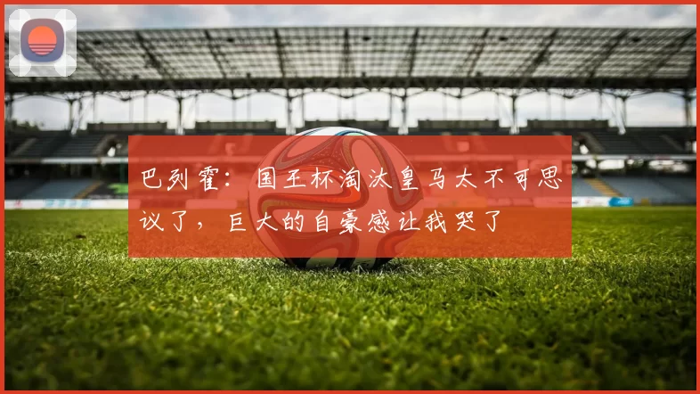 巴列霍：国王杯淘汰皇马太不可思议了，巨大的自豪感让我哭了