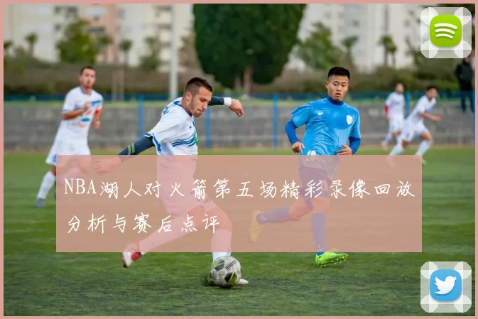 NBA湖人对火箭第五场精彩录像回放分析与赛后点评