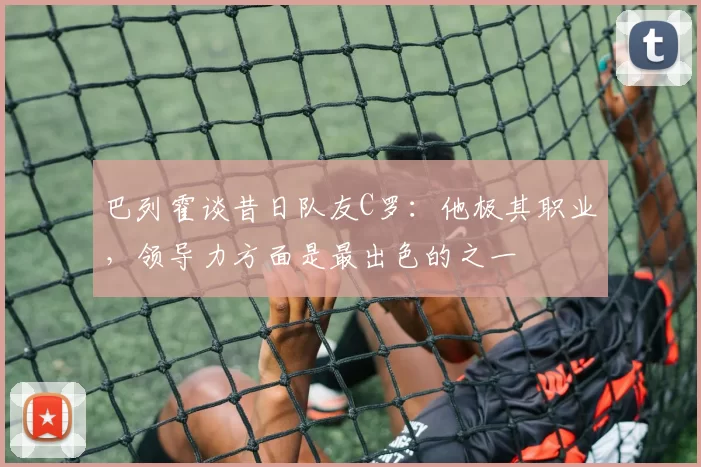 巴列霍谈昔日队友C罗:他极其职业,领导力方面是最出色的之一