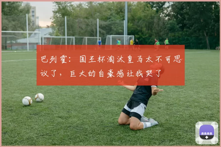 巴列霍：国王杯淘汰皇马太不可思议了，巨大的自豪感让我哭了