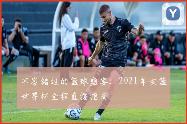 不容错过的篮球盛宴:2021年女篮世界杯全程直播指南