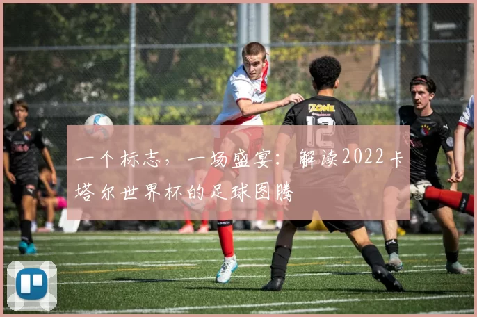 一个标志,一场盛宴:解读2022卡塔尔世界杯的足球图腾