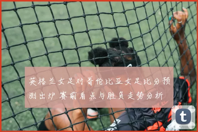 英格兰女足对哥伦比亚女足比分预测出炉 赛前看点与胜负走势分析