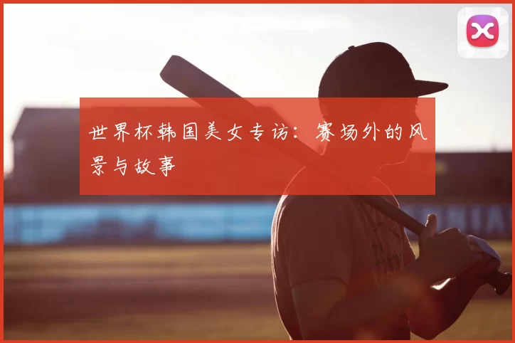 世界杯韩国美女专访：赛场外的风景与故事