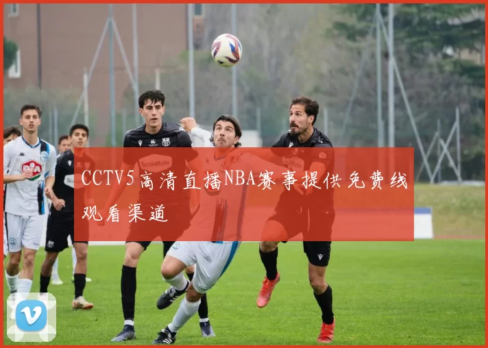 CCTV5高清直播NBA赛事提供免费线观看渠道