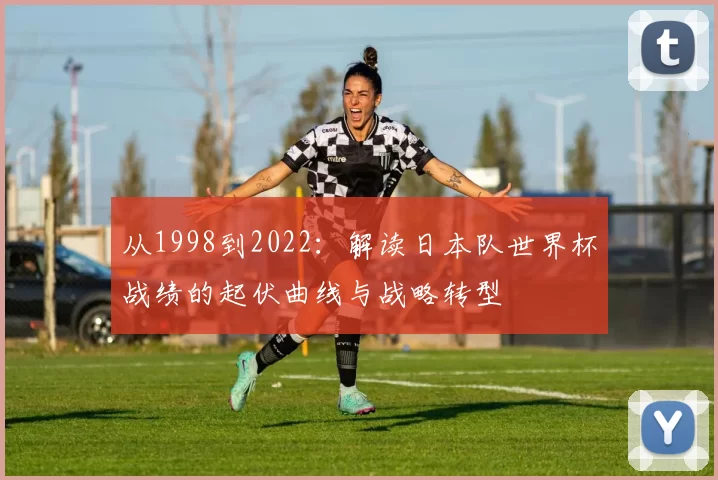 从1998到2022:解读日本队世界杯战绩的起伏曲线与战略转型