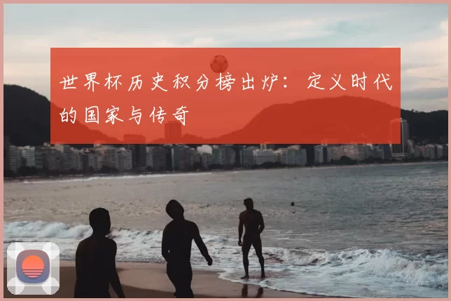 世界杯历史积分榜出炉:定义时代的国家与传奇