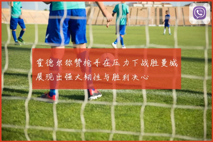 霍德尔称赞枪手在压力下战胜曼城展现出强大韧性与胜利决心