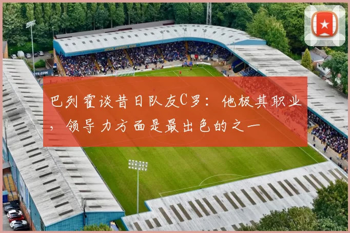 巴列霍谈昔日队友C罗：他极其职业，领导力方面是最出色的之一