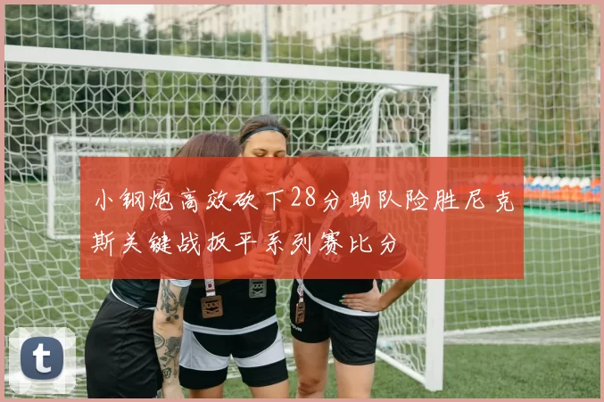 小钢炮高效砍下28分助队险胜尼克斯关键战扳平系列赛比分