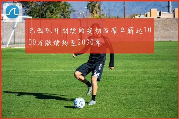 巴西队计划续约安切洛蒂年薪达1000万欧续约至2030年
