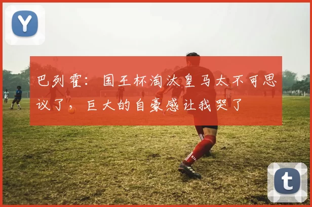 巴列霍：国王杯淘汰皇马太不可思议了，巨大的自豪感让我哭了