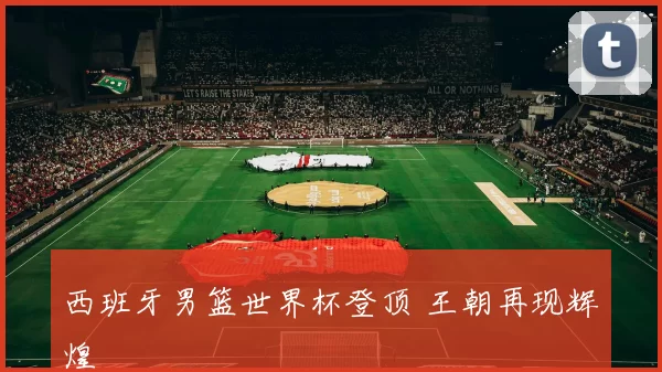 西班牙男篮世界杯登顶 王朝再现辉煌