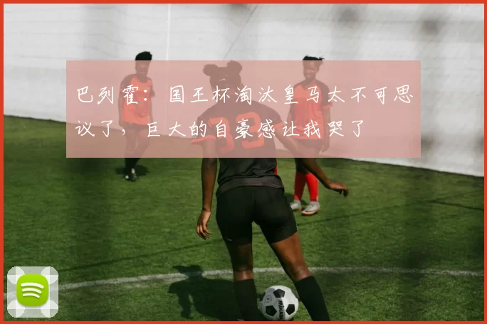 巴列霍：国王杯淘汰皇马太不可思议了，巨大的自豪感让我哭了