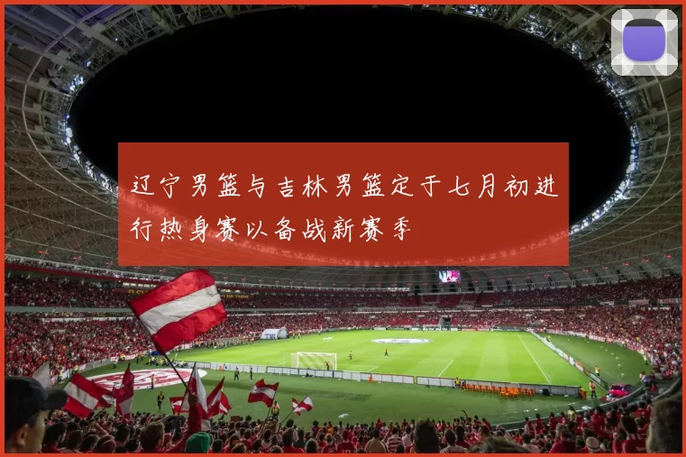 辽宁男篮与吉林男篮定于七月初进行热身赛以备战新赛季