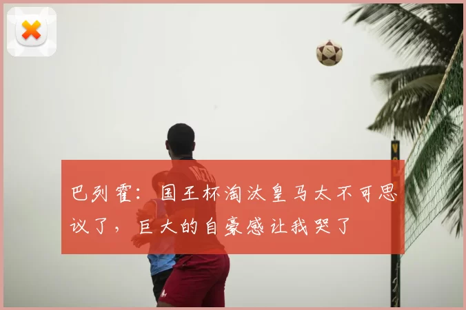 巴列霍:国王杯淘汰皇马太不可思议了,巨大的自豪感让我哭了