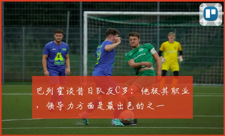 巴列霍谈昔日队友C罗：他极其职业，领导力方面是最出色的之一
