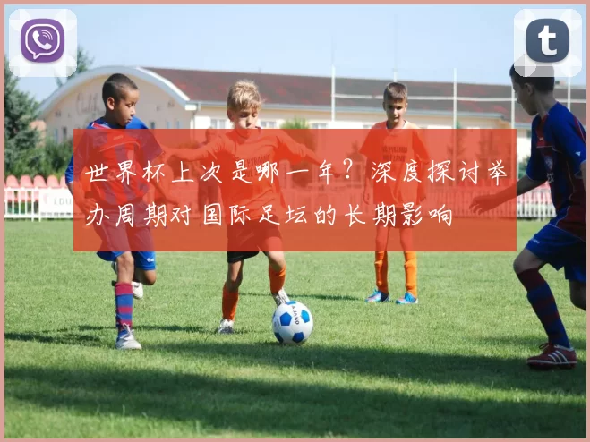 世界杯上次是哪一年?深度探讨举办周期对国际足坛的长期影响