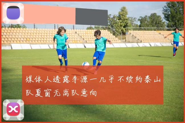 媒体人透露李源一几乎不续约泰山队夏窗无离队意向