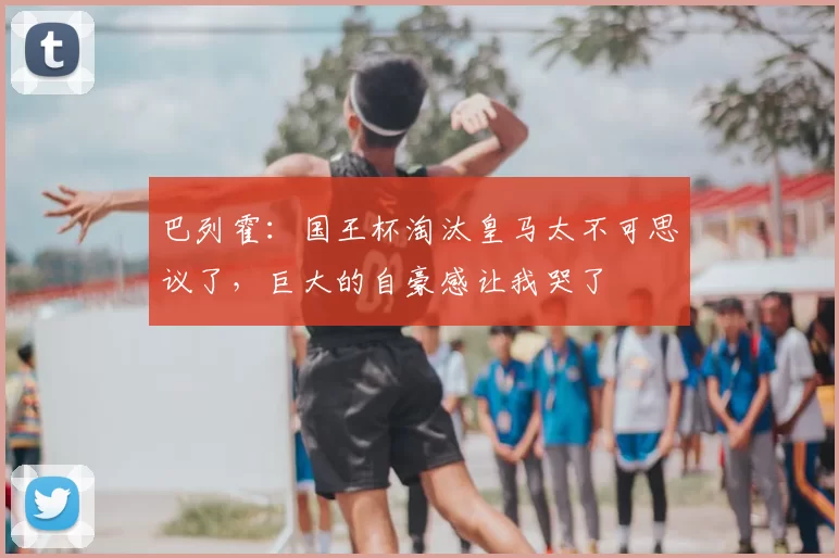 巴列霍:国王杯淘汰皇马太不可思议了,巨大的自豪感让我哭了
