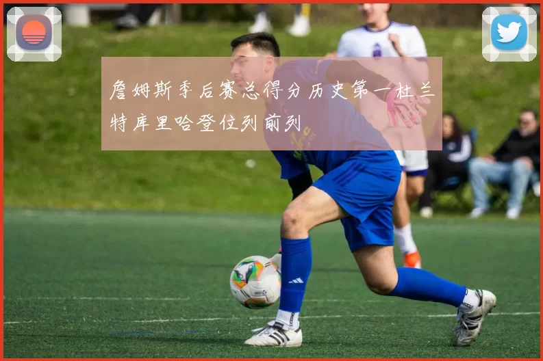 詹姆斯季后赛总得分历史第一杜兰特库里哈登位列前列