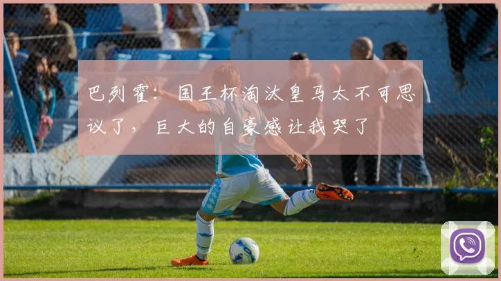 巴列霍：国王杯淘汰皇马太不可思议了，巨大的自豪感让我哭了