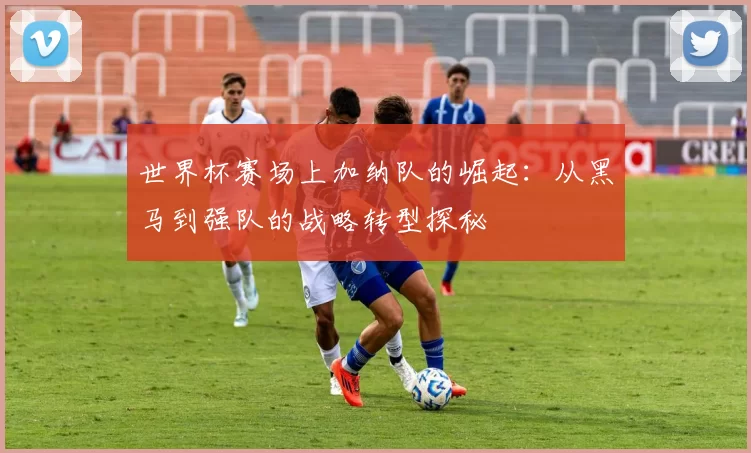 世界杯赛场上加纳队的崛起：从黑马到强队的战略转型探秘