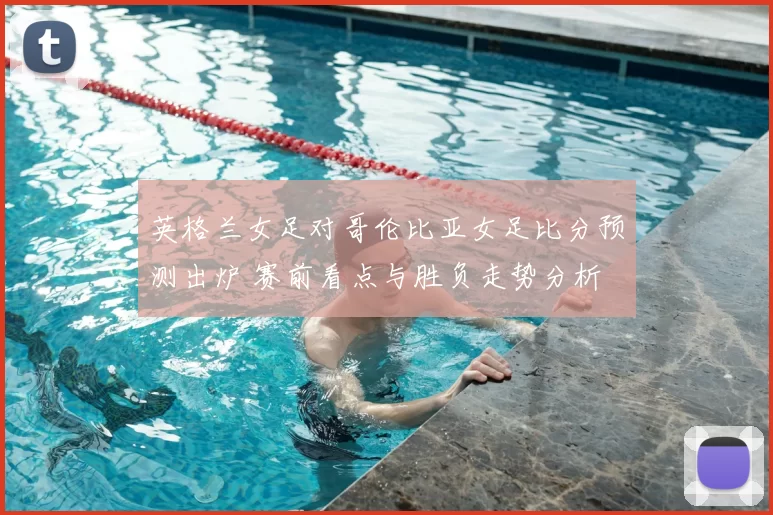 英格兰女足对哥伦比亚女足比分预测出炉 赛前看点与胜负走势分析