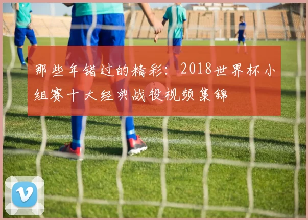 那些年错过的精彩：2018世界杯小组赛十大经典战役视频集锦